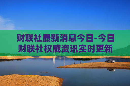 财联社最新消息今日-今日财联社权威资讯实时更新