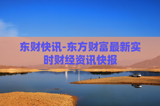 东财快讯-东方财富最新实时财经资讯快报