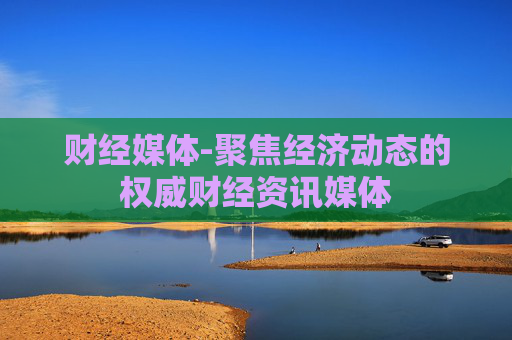 财经媒体-聚焦经济动态的权威财经资讯媒体 财经媒体-聚焦经济动态的权威财经资讯媒体
