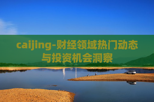 caijing-财经领域热门动态与投资机会洞察