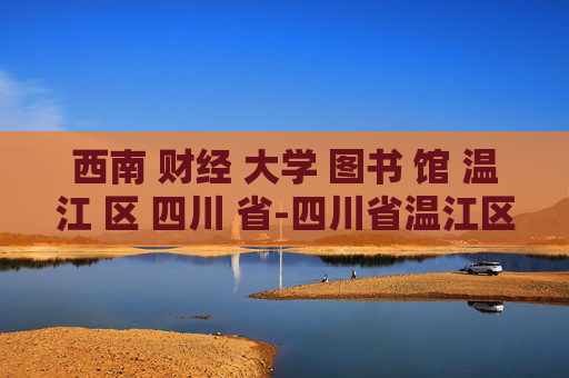 西南 财经 大学 图书 馆 温江 区 四川 省-四川省温江区西南财大图书馆特色揭秘