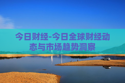 今日财经-今日全球财经动态与市场趋势洞察