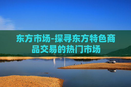 东方市场-探寻东方特色商品交易的热门市场