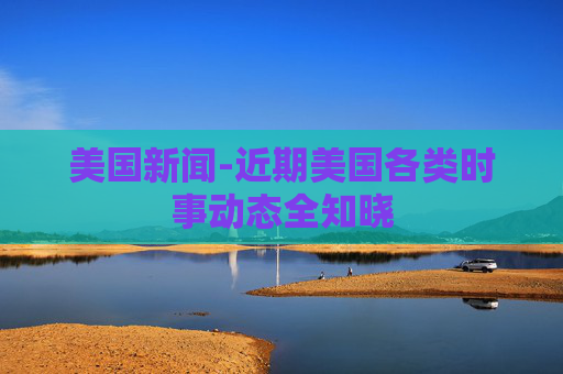 美国新闻-近期美国各类时事动态全知晓