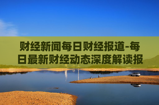财经新闻每日财经报道-每日最新财经动态深度解读报道