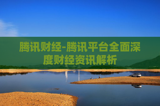 腾讯财经-腾讯平台全面深度财经资讯解析
