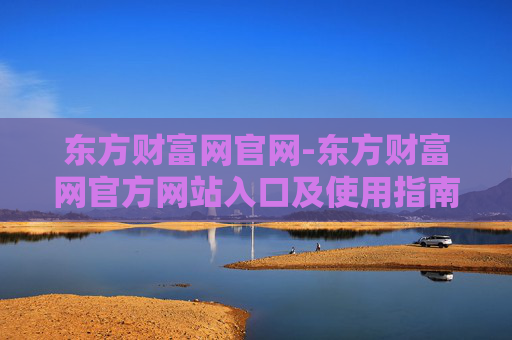 东方财富网官网-东方财富网官方网站入口及使用指南
