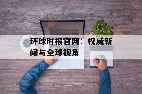 环球时报官网：权威新闻与全球视角