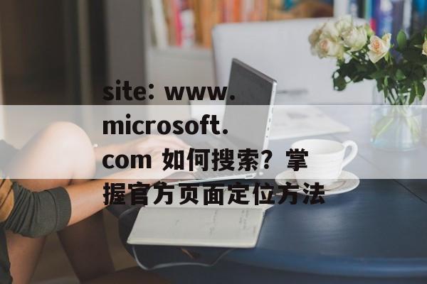 site: www.microsoft.com 如何搜索？掌握官方页面定位方法