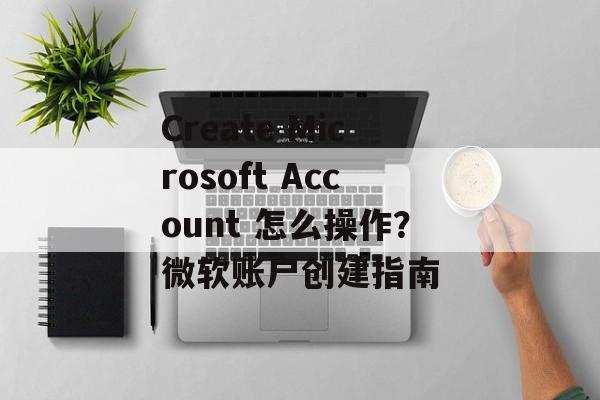 Create Microsoft Account 怎么操作?微软账户创建指南