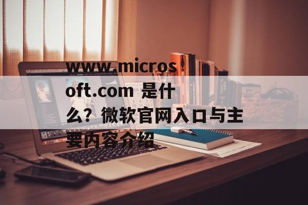 www.microsoft.com 是什么？微软官网入口与主要内容介绍