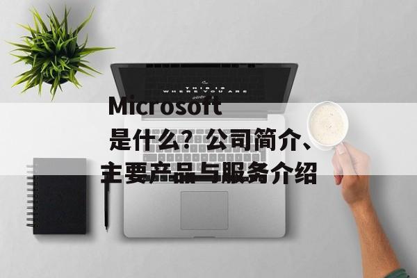  Microsoft 是什么？公司简介、主要产品与服务介绍