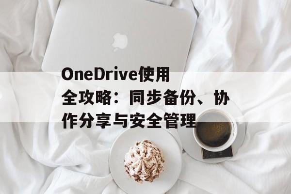 OneDrive使用全攻略：同步备份、协作分享与安全管理
