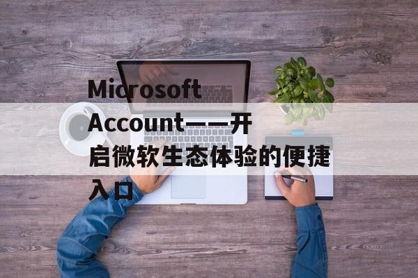 Microsoft Account——开启微软生态体验的便捷入口