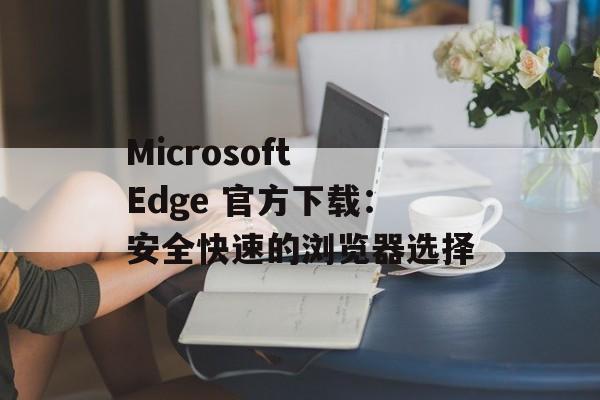 Microsoft Edge 官方下载:安全快速的浏览器选择