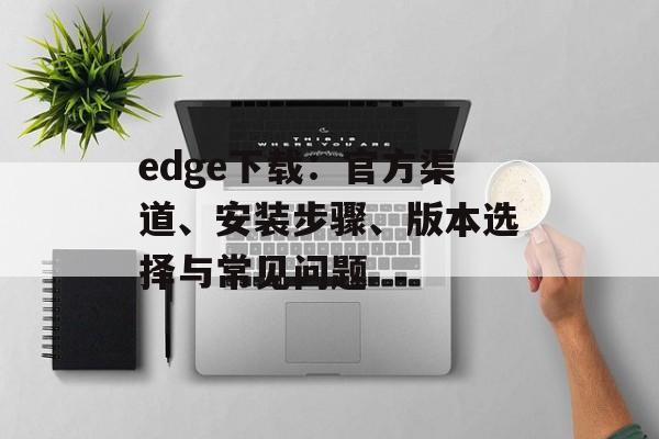 edge下载：官方渠道、安装步骤、版本选择与常见问题