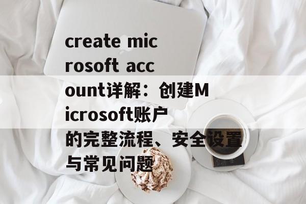 create microsoft account详解：创建Microsoft账户的完整流程、安全设置与常见问题